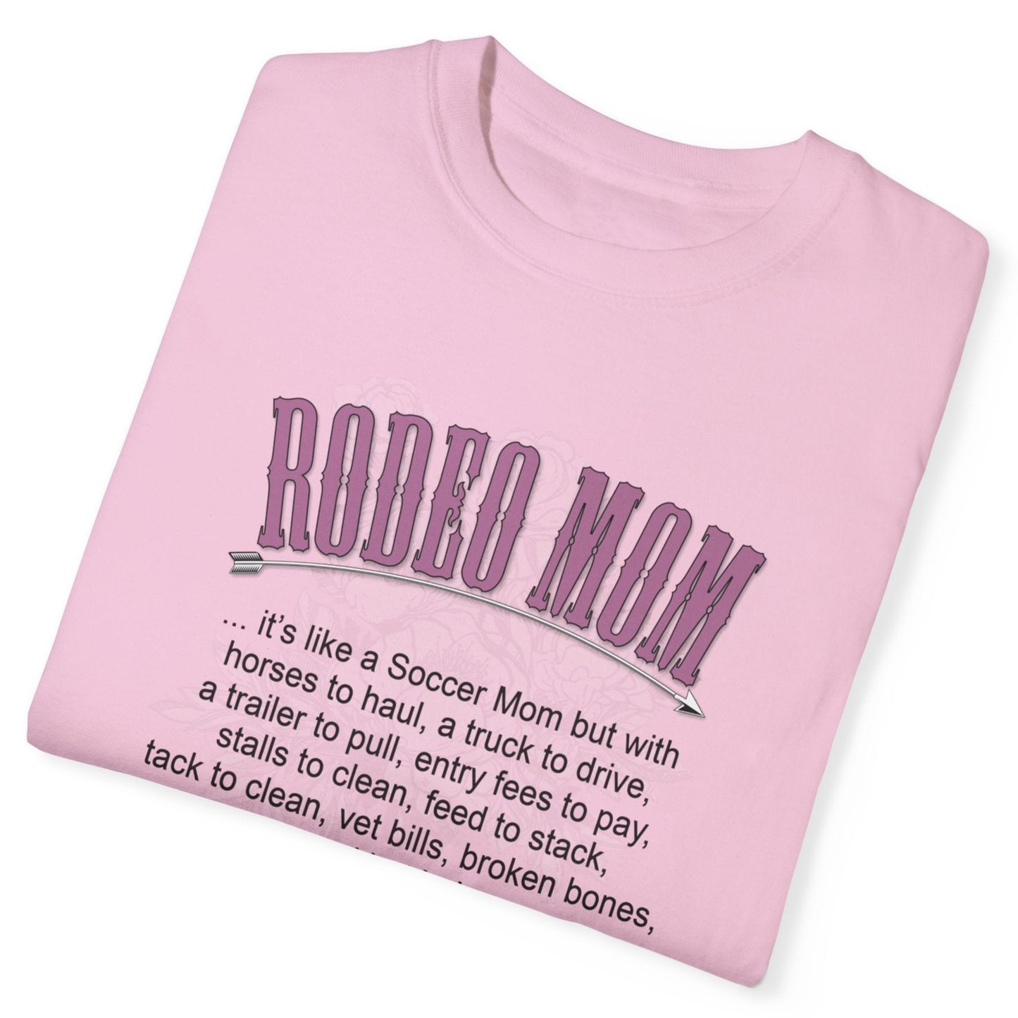 Garment dyed t-shirt imprinted with our exclusive Rodeo Mom design on the front. RODEO MOM it's like a Soccer Mom but with horses to haul, a truck to drive, a trailer to pull, entry fees to pay, stalls to clean, feed to stack, tack t clean, vet bills, broken bones, and hat hair.