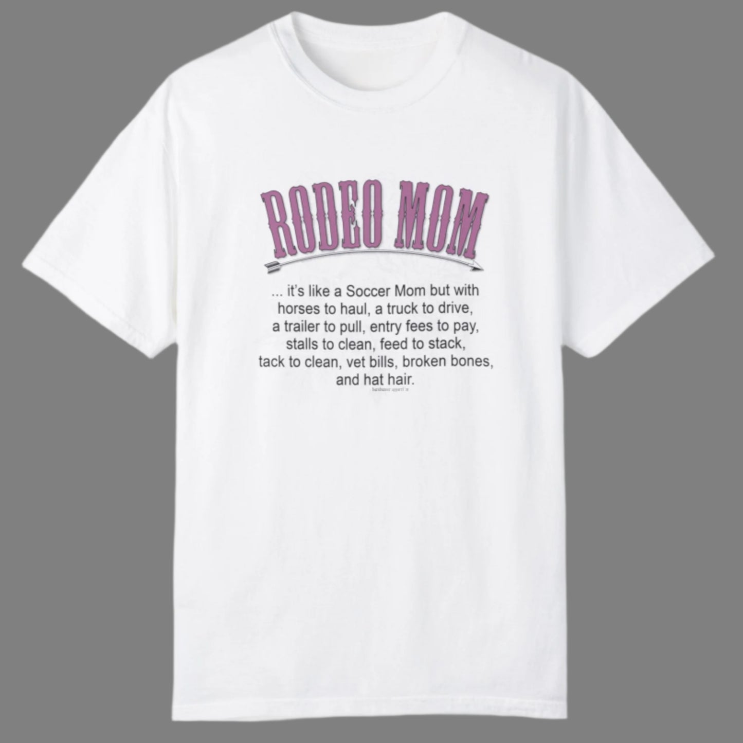 Garment dyed t-shirt imprinted with our exclusive Rodeo Mom design on the front. RODEO MOM it's like a Soccer Mom but with horses to haul, a truck to drive, a trailer to pull, entry fees to pay, stalls to clean, feed to stack, tack t clean, vet bills, broken bones, and hat hair.