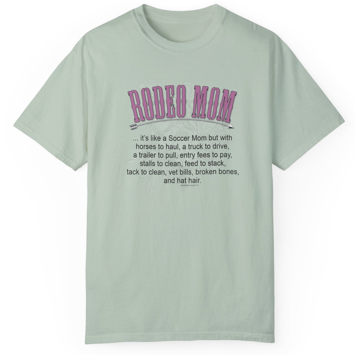Garment dyed t-shirt imprinted with our exclusive Rodeo Mom design on the front. RODEO MOM it's like a Soccer Mom but with horses to haul, a truck to drive, a trailer to pull, entry fees to pay, stalls to clean, feed to stack, tack t clean, vet bills, broken bones, and hat hair.