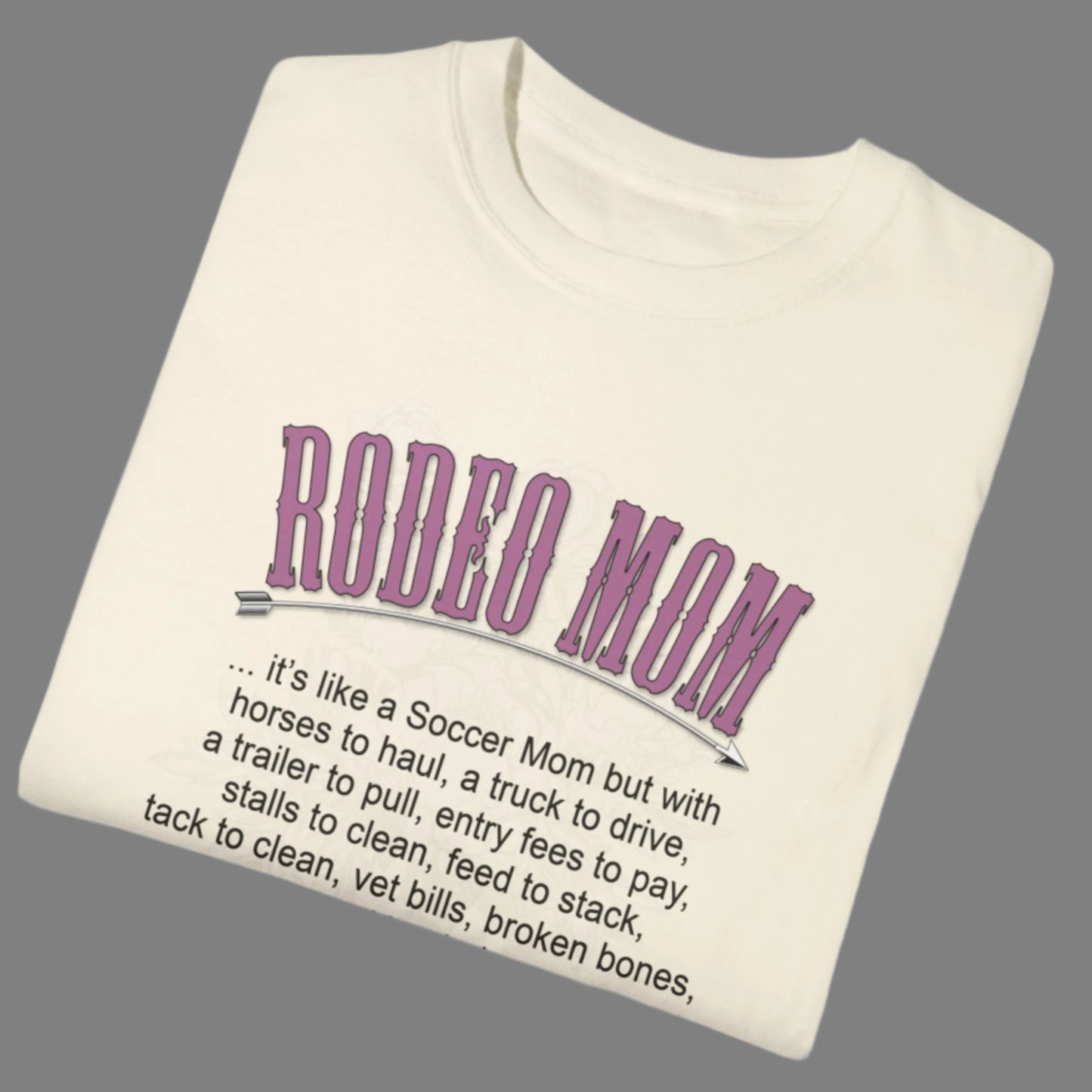 Garment dyed t-shirt imprinted with our exclusive Rodeo Mom design on the front. RODEO MOM it's like a Soccer Mom but with horses to haul, a truck to drive, a trailer to pull, entry fees to pay, stalls to clean, feed to stack, tack t clean, vet bills, broken bones, and hat hair.