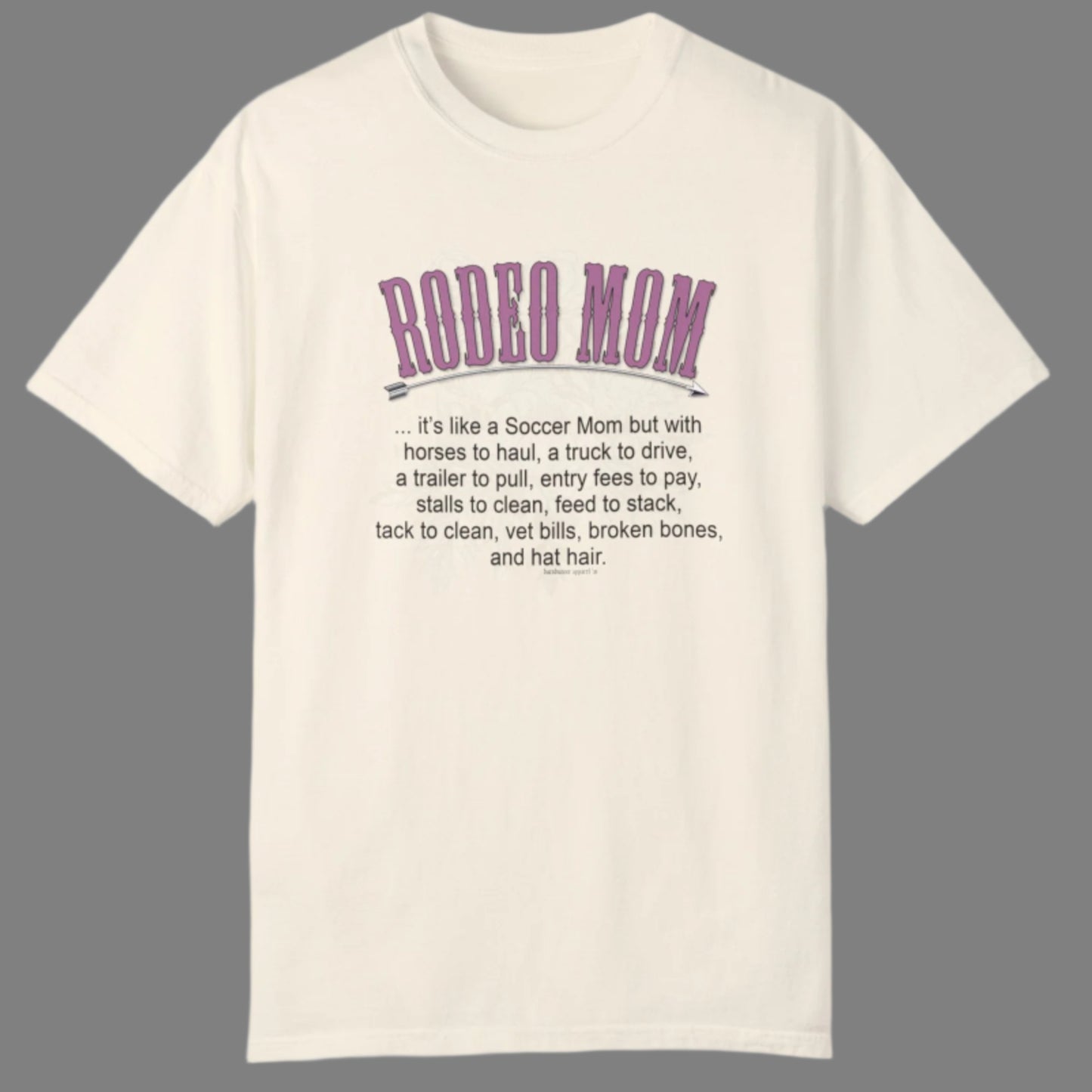 Garment dyed t-shirt imprinted with our exclusive Rodeo Mom design on the front. RODEO MOM it's like a Soccer Mom but with horses to haul, a truck to drive, a trailer to pull, entry fees to pay, stalls to clean, feed to stack, tack t clean, vet bills, broken bones, and hat hair.