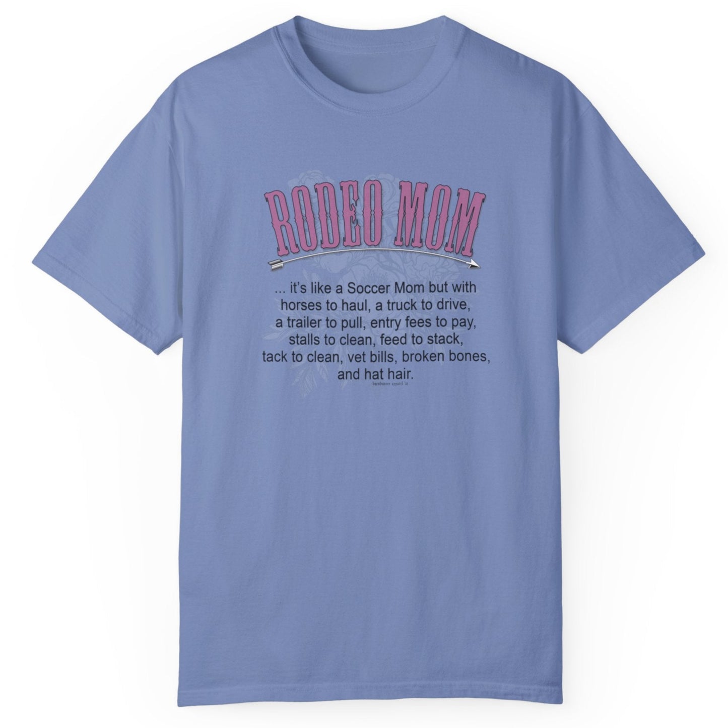 Garment dyed t-shirt imprinted with our exclusive Rodeo Mom design on the front. RODEO MOM it's like a Soccer Mom but with horses to haul, a truck to drive, a trailer to pull, entry fees to pay, stalls to clean, feed to stack, tack t clean, vet bills, broken bones, and hat hair.