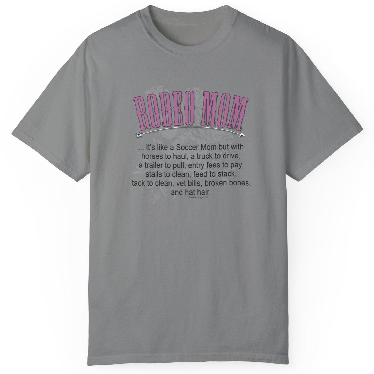 Garment dyed t-shirt imprinted with our exclusive Rodeo Mom design on the front. RODEO MOM it's like a Soccer Mom but with horses to haul, a truck to drive, a trailer to pull, entry fees to pay, stalls to clean, feed to stack, tack t clean, vet bills, broken bones, and hat hair.