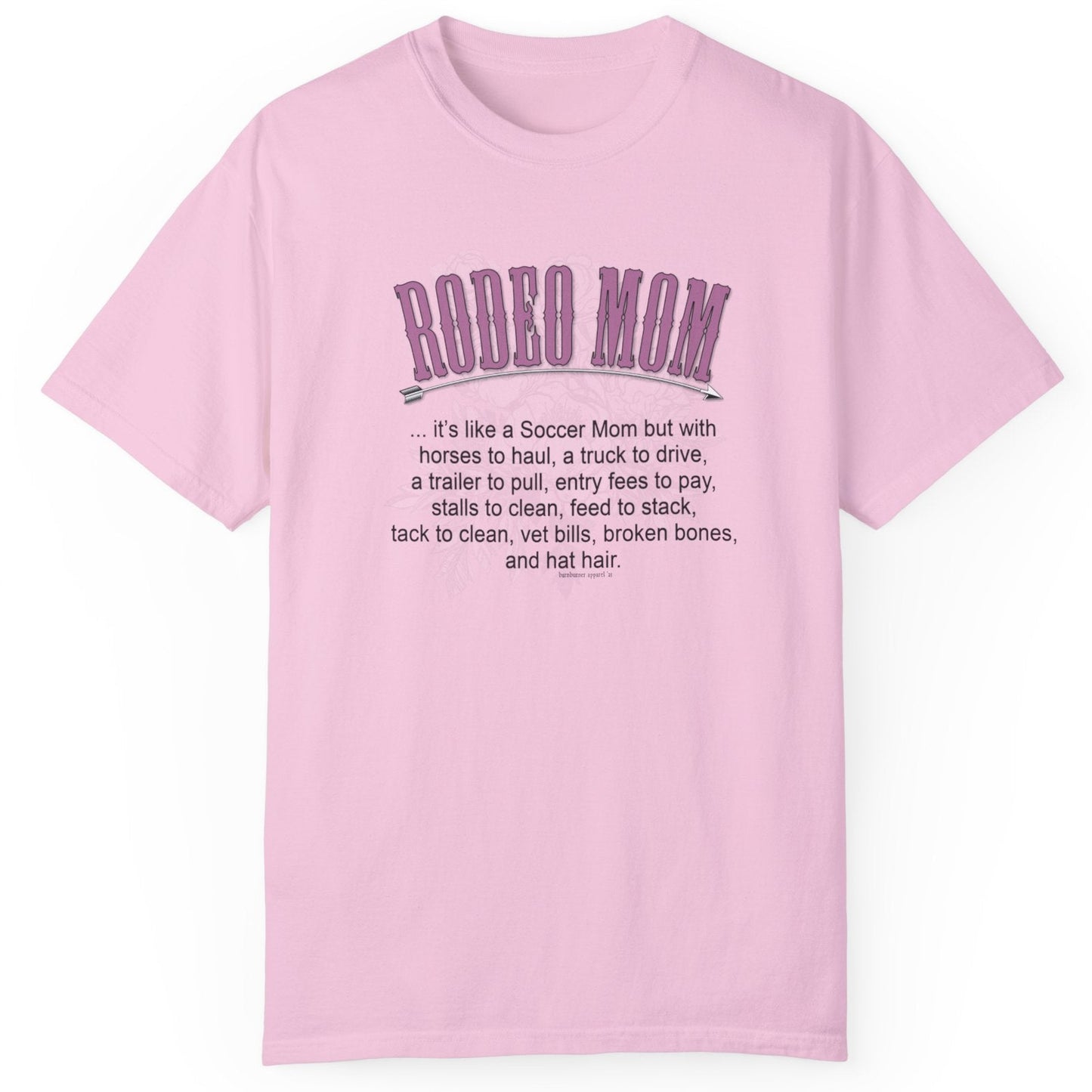 Garment dyed t-shirt imprinted with our exclusive Rodeo Mom design on the front. RODEO MOM it's like a Soccer Mom but with horses to haul, a truck to drive, a trailer to pull, entry fees to pay, stalls to clean, feed to stack, tack t clean, vet bills, broken bones, and hat hair.