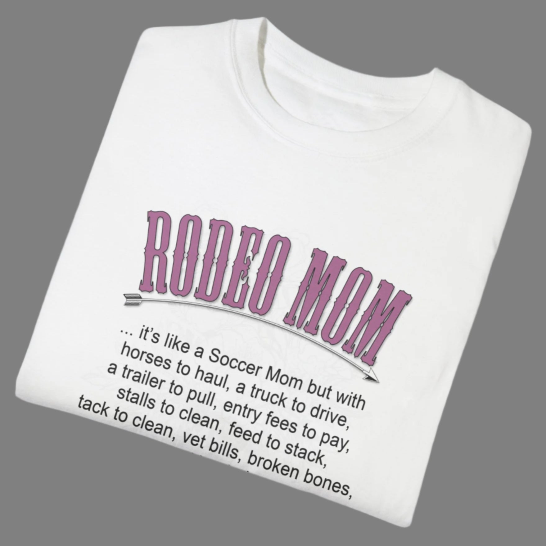Garment dyed t-shirt imprinted with our exclusive Rodeo Mom design on the front. RODEO MOM it's like a Soccer Mom but with horses to haul, a truck to drive, a trailer to pull, entry fees to pay, stalls to clean, feed to stack, tack t clean, vet bills, broken bones, and hat hair. 
