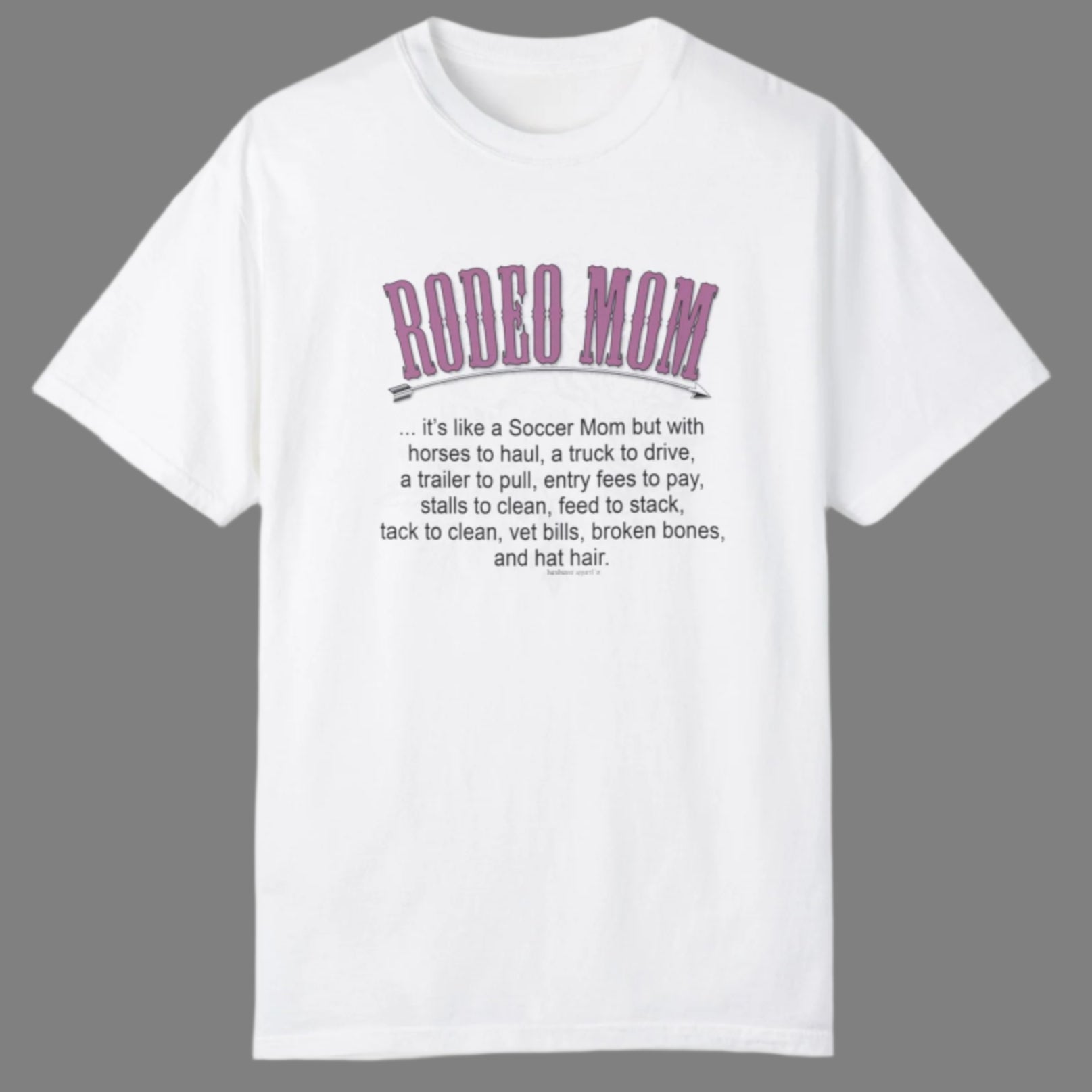 Garment dyed t-shirt imprinted with our exclusive Rodeo Mom design on the front. RODEO MOM it's like a Soccer Mom but with horses to haul, a truck to drive, a trailer to pull, entry fees to pay, stalls to clean, feed to stack, tack t clean, vet bills, broken bones, and hat hair. 