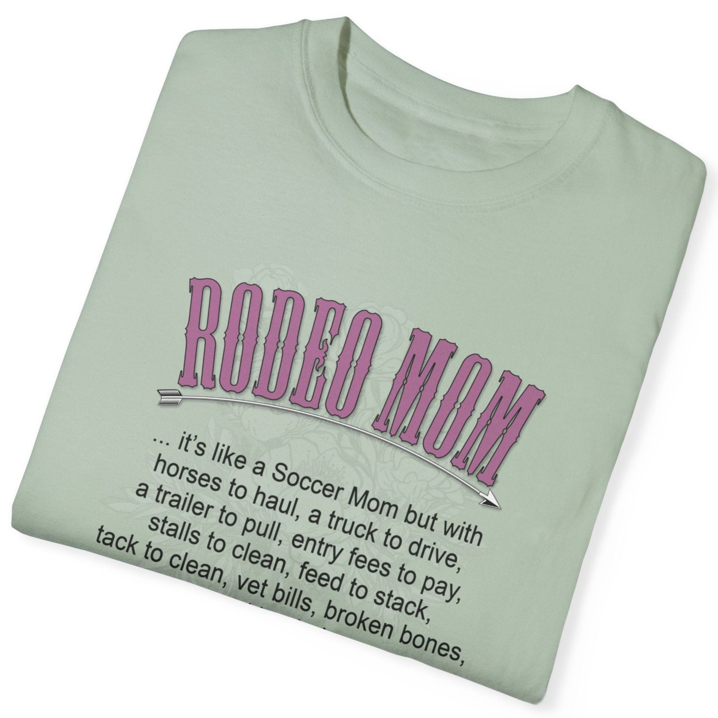 Garment dyed t-shirt imprinted with our exclusive Rodeo Mom design on the front. RODEO MOM it's like a Soccer Mom but with horses to haul, a truck to drive, a trailer to pull, entry fees to pay, stalls to clean, feed to stack, tack t clean, vet bills, broken bones, and hat hair. 