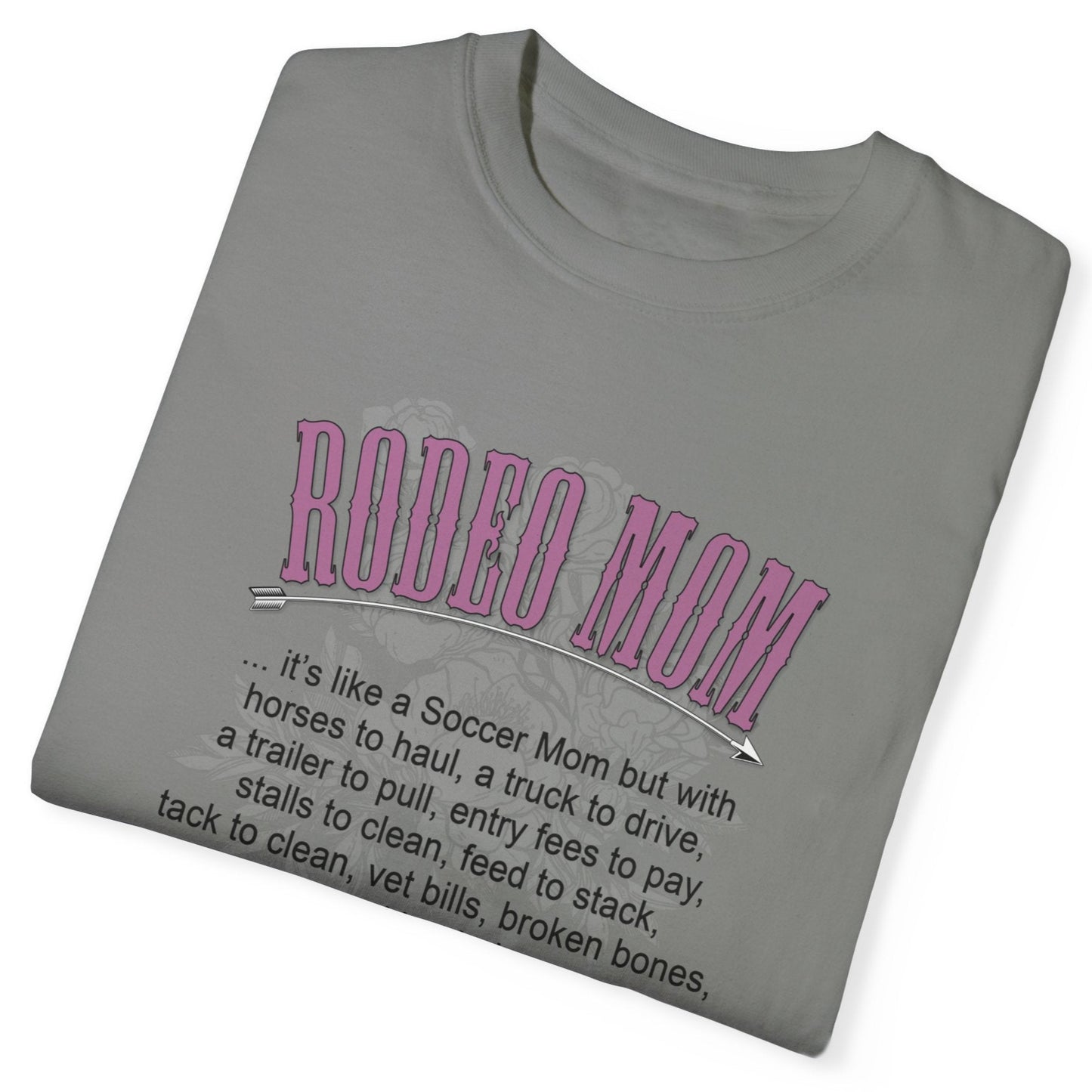 Garment dyed t-shirt imprinted with our exclusive Rodeo Mom design on the front. RODEO MOM it's like a Soccer Mom but with horses to haul, a truck to drive, a trailer to pull, entry fees to pay, stalls to clean, feed to stack, tack t clean, vet bills, broken bones, and hat hair. 